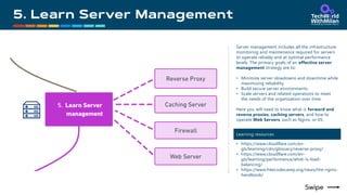 Server management includes all the infrastructure
monitoring and maintenance required for servers
to operate reliably and at optimal performance
levels. The primary goals of an effective server
management strategy are to:
• Minimize server slowdowns and downtime while
maximizing reliability.
• Build secure server environments.
• Scale servers and related operations to meet
the needs of the organization over time.
Here you will need to know what is forward and
reverse proxies, caching servers, and how to
operate Web Servers, such as Nginx, or IIS.
Learning resources
• https://www.cloudflare.com/en-
gb/learning/cdn/glossary/reverse-proxy/
• https://www.cloudflare.com/en-
gb/learning/performance/what-is-load-
balancing/
• https://www.freecodecamp.org/news/the-nginx-
handbook/
 