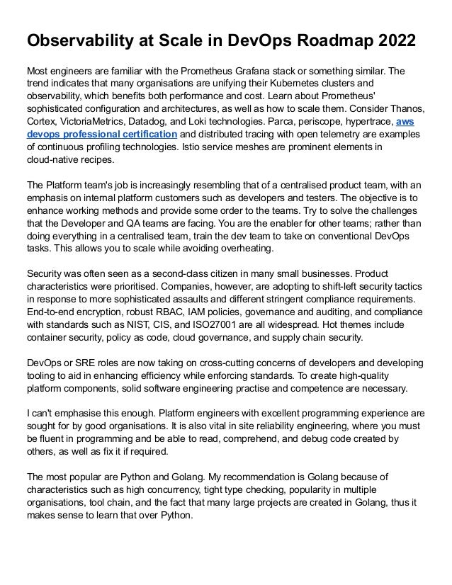 Observability at Scale in DevOps Roadmap 2022
Most engineers are familiar with the Prometheus Grafana stack or something similar. The
trend indicates that many organisations are unifying their Kubernetes clusters and
observability, which benefits both performance and cost. Learn about Prometheus'
sophisticated configuration and architectures, as well as how to scale them. Consider Thanos,
Cortex, VictoriaMetrics, Datadog, and Loki technologies. Parca, periscope, hypertrace, aws
devops professional certification and distributed tracing with open telemetry are examples
of continuous profiling technologies. Istio service meshes are prominent elements in
cloud-native recipes.
The Platform team's job is increasingly resembling that of a centralised product team, with an
emphasis on internal platform customers such as developers and testers. The objective is to
enhance working methods and provide some order to the teams. Try to solve the challenges
that the Developer and QA teams are facing. You are the enabler for other teams; rather than
doing everything in a centralised team, train the dev team to take on conventional DevOps
tasks. This allows you to scale while avoiding overheating.
Security was often seen as a second-class citizen in many small businesses. Product
characteristics were prioritised. Companies, however, are adopting to shift-left security tactics
in response to more sophisticated assaults and different stringent compliance requirements.
End-to-end encryption, robust RBAC, IAM policies, governance and auditing, and compliance
with standards such as NIST, CIS, and ISO27001 are all widespread. Hot themes include
container security, policy as code, cloud governance, and supply chain security.
DevOps or SRE roles are now taking on cross-cutting concerns of developers and developing
tooling to aid in enhancing efficiency while enforcing standards. To create high-quality
platform components, solid software engineering practise and competence are necessary.
I can't emphasise this enough. Platform engineers with excellent programming experience are
sought for by good organisations. It is also vital in site reliability engineering, where you must
be fluent in programming and be able to read, comprehend, and debug code created by
others, as well as fix it if required.
The most popular are Python and Golang. My recommendation is Golang because of
characteristics such as high concurrency, tight type checking, popularity in multiple
organisations, tool chain, and the fact that many large projects are created in Golang, thus it
makes sense to learn that over Python.
 