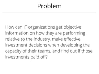 Why the DORA Assessment?
Your transformation success relies on your ability to:
• Measure Key Outcomes.
We measure, track, and benchmark the most important outcomes for success.
• Drive improvement through Capabilities
Capabilities are levers that help you improve your outcomes. We show you
which ones are the most important.
• Identify Priorities for capability improvement
We show you which capabilities to focus on first.
• Track your Progress
Reassessments show the value of your investments and identify next steps.
 