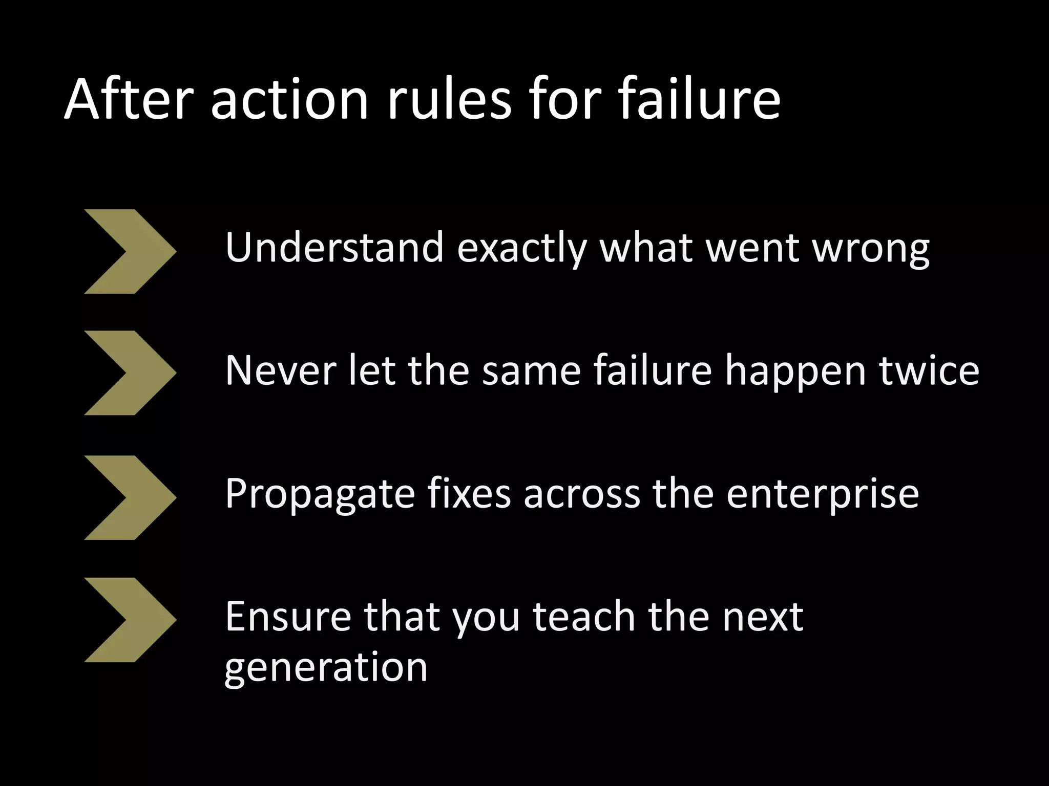 After action rules for failure
Understand exactly what went wrong
Never let the same failure happen twice
Propagate fixes across the enterprise
Ensure that you teach the next
generation
 