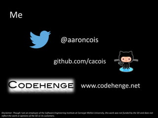 Me
@aaroncois
www.codehenge.net
github.com/cacois
Disclaimer: Though I am an employee of the Software Engineering Institute at Carnegie Mellon University, this work was not funded by the SEI and does not
reflect the work or opinions of the SEI or its customers.
 