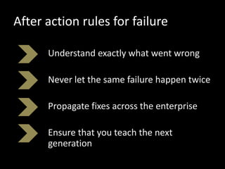 After action rules for failure
Understand exactly what went wrong
Never let the same failure happen twice
Propagate fixes across the enterprise
Ensure that you teach the next
generation
 