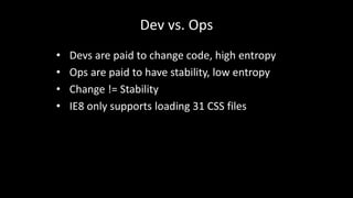 Dev vs. Ops 
• Devs are paid to change code, high entropy 
• Ops are paid to have stability, low entropy 
• Change != Stability 
• IE8 only supports loading 31 CSS files 
 