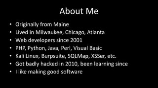 About Me 
• Originally from Maine 
• Lived in Milwaukee, Chicago, Atlanta 
• Web developers since 2001 
• PHP, Python, Java, Perl, Visual Basic 
• Kali Linux, Burpsuite, SQLMap, XSSer, etc. 
• Got badly hacked in 2010, been learning since 
• I like making good software 
 