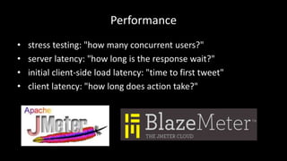 Performance 
• stress testing: "how many concurrent users?" 
• server latency: "how long is the response wait?" 
• initial client-side load latency: "time to first tweet" 
• client latency: "how long does action take?" 
 