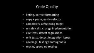 Code Quality 
• linting, correct formatting 
• copy + paste, easily refactor 
• complexity, refactoring target 
• unsafe calls, change implementation 
• e2e tests, detect regressions 
• unit tests, detect integration issues 
• coverage, testing thoroughness 
• mocks, speed up testing 
 