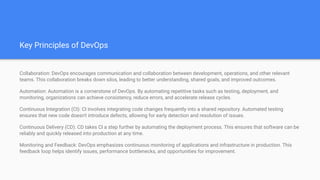 Key Principles of DevOps
Collaboration: DevOps encourages communication and collaboration between development, operations, and other relevant
teams. This collaboration breaks down silos, leading to better understanding, shared goals, and improved outcomes.
Automation: Automation is a cornerstone of DevOps. By automating repetitive tasks such as testing, deployment, and
monitoring, organizations can achieve consistency, reduce errors, and accelerate release cycles.
Continuous Integration (CI): CI involves integrating code changes frequently into a shared repository. Automated testing
ensures that new code doesn't introduce defects, allowing for early detection and resolution of issues.
Continuous Delivery (CD): CD takes CI a step further by automating the deployment process. This ensures that software can be
reliably and quickly released into production at any time.
Monitoring and Feedback: DevOps emphasizes continuous monitoring of applications and infrastructure in production. This
feedback loop helps identify issues, performance bottlenecks, and opportunities for improvement.
 