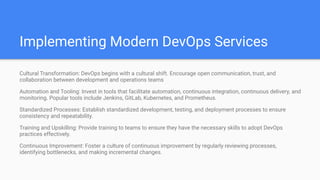 Implementing Modern DevOps Services
Cultural Transformation: DevOps begins with a cultural shift. Encourage open communication, trust, and
collaboration between development and operations teams
Automation and Tooling: Invest in tools that facilitate automation, continuous integration, continuous delivery, and
monitoring. Popular tools include Jenkins, GitLab, Kubernetes, and Prometheus.
Standardized Processes: Establish standardized development, testing, and deployment processes to ensure
consistency and repeatability.
Training and Upskilling: Provide training to teams to ensure they have the necessary skills to adopt DevOps
practices effectively.
Continuous Improvement: Foster a culture of continuous improvement by regularly reviewing processes,
identifying bottlenecks, and making incremental changes.
 