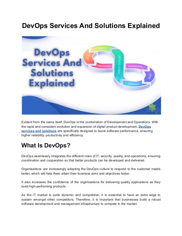 DevOps Services And Solutions Explained
Evident from the name itself, DevOps is the combination of Development and Operations. With
the rapid and consistent evolution and expansion of digital product development, DevOps
services and solutions are specifically designed to boost software performance, ensuring
higher reliability, productivity and efficiency.
What Is DevOps?
DevOps seamlessly integrates the different roles of IT, security, quality, and operations, ensuring
coordination and cooperation so that better products can be developed and delivered.
Organisations are increasingly adopting the DevOps culture to respond to the customer needs
better, which will help them attain their business aims and objectives faster.
It also increases the confidence of the organisations for delivering quality applications as they
build high-performing products.
As the IT market is quite dynamic and competitive, it is essential to have an extra edge to
sustain amongst other competitors. Therefore, it is important that businesses build a robust
software development and management infrastructure to compete in the market.
 