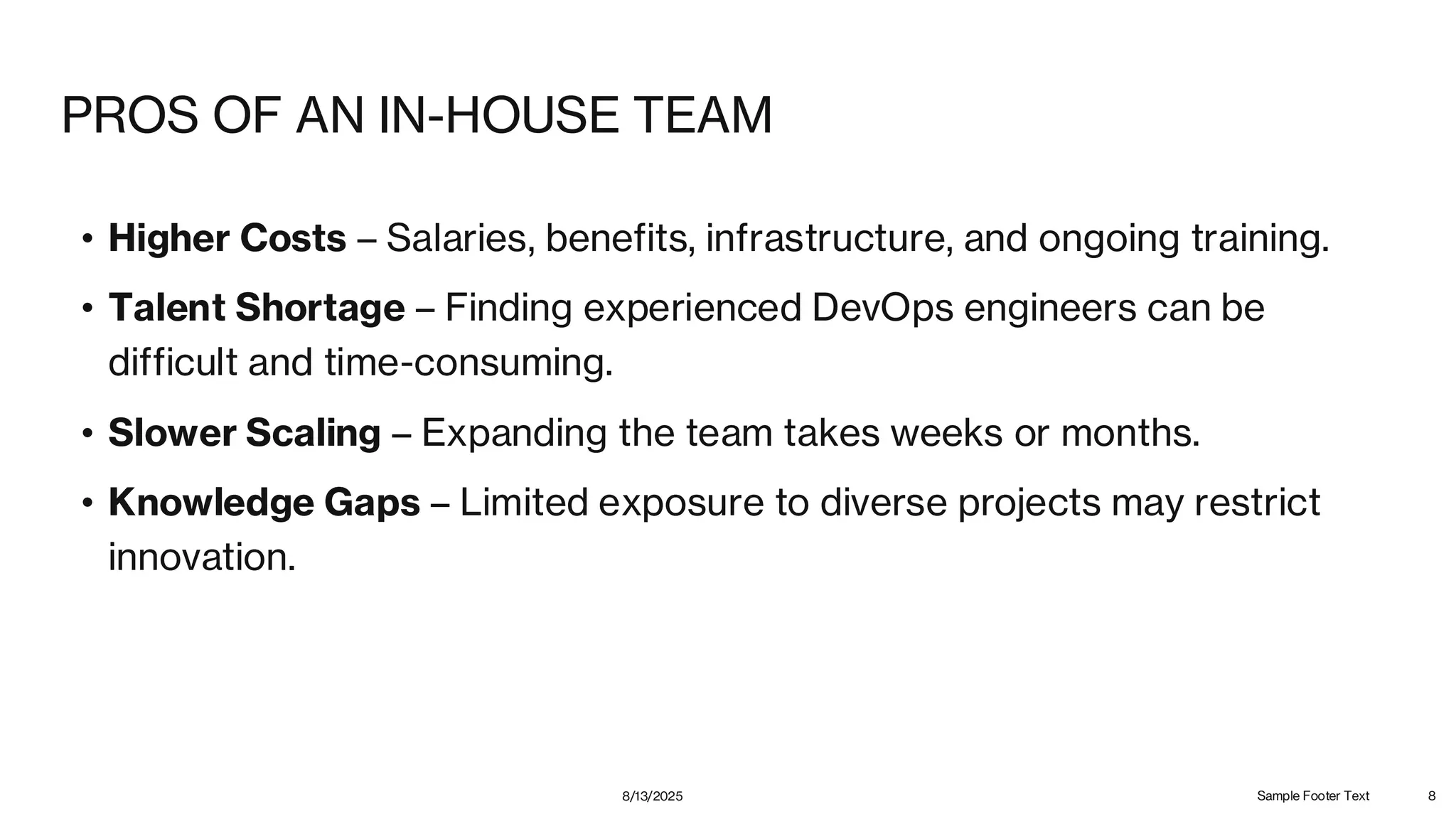 PROS OF AN IN-HOUSE TEAM
• Higher Costs – Salaries, benefits, infrastructure, and ongoing training.
• Talent Shortage – Finding experienced DevOps engineers can be
difficult and time-consuming.
• Slower Scaling – Expanding the team takes weeks or months.
• Knowledge Gaps – Limited exposure to diverse projects may restrict
innovation.
8/13/2025 Sample Footer Text 8
 