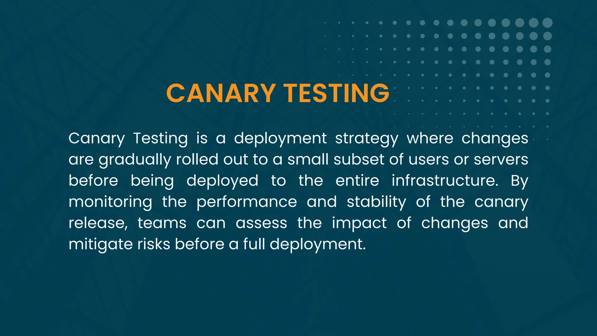 CANARY TESTING
Canary Testing is a deployment strategy where changes
are gradually rolled out to a small subset of users or servers
before being deployed to the entire infrastructure. By
monitoring the performance and stability of the canary
release, teams can assess the impact of changes and
mitigate risks before a full deployment.
 