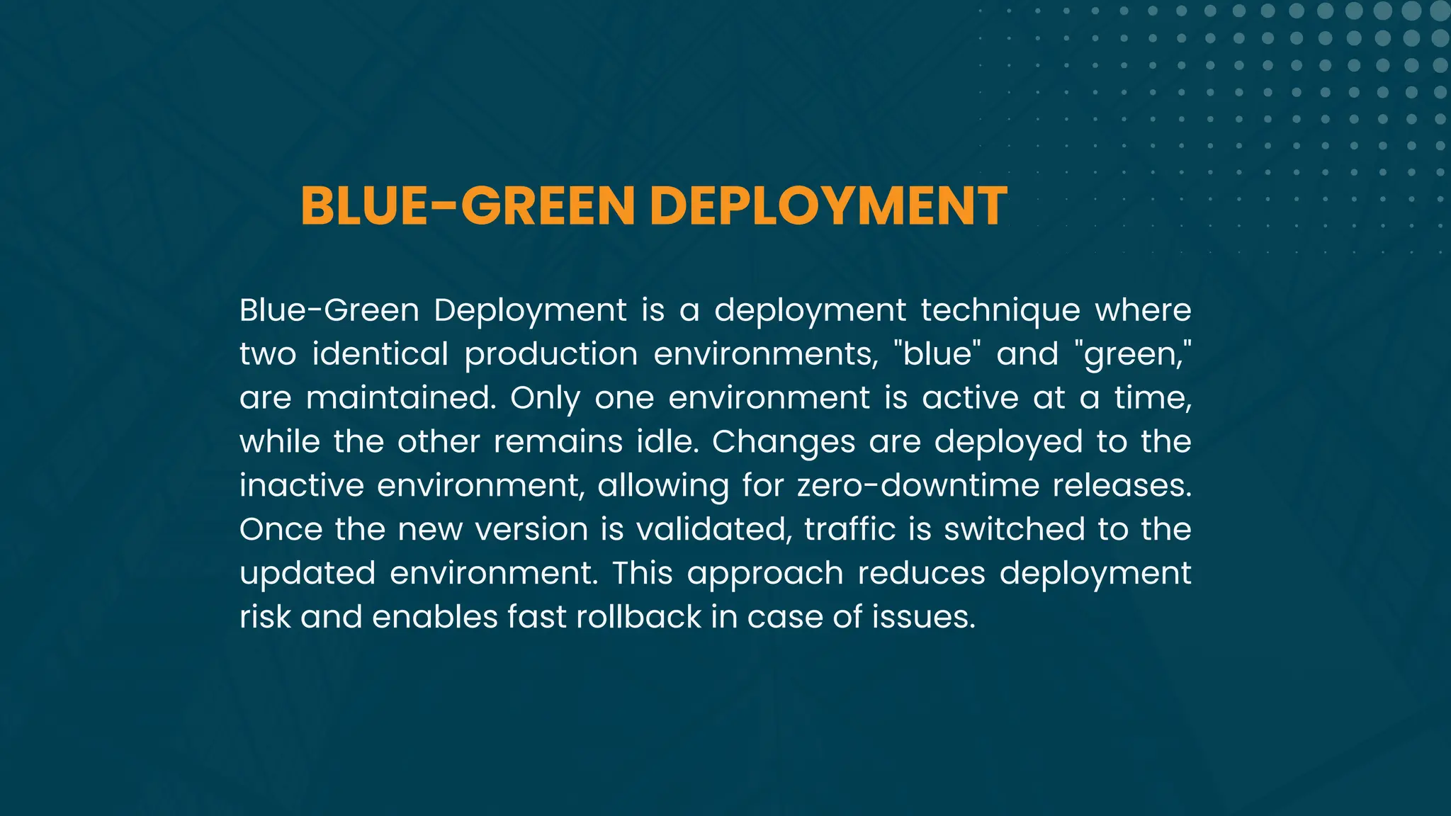 BLUE-GREEN DEPLOYMENT
Blue-Green Deployment is a deployment technique where
two identical production environments, "blue" and "green,"
are maintained. Only one environment is active at a time,
while the other remains idle. Changes are deployed to the
inactive environment, allowing for zero-downtime releases.
Once the new version is validated, traffic is switched to the
updated environment. This approach reduces deployment
risk and enables fast rollback in case of issues.
 