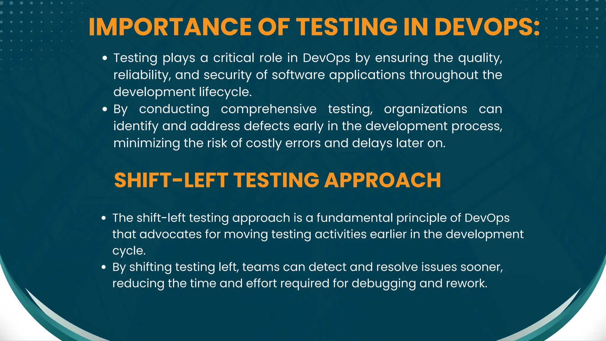 IMPORTANCE OF TESTING IN DEVOPS:
SHIFT-LEFT TESTING APPROACH
Testing plays a critical role in DevOps by ensuring the quality,
reliability, and security of software applications throughout the
development lifecycle.
By conducting comprehensive testing, organizations can
identify and address defects early in the development process,
minimizing the risk of costly errors and delays later on.
The shift-left testing approach is a fundamental principle of DevOps
that advocates for moving testing activities earlier in the development
cycle.
By shifting testing left, teams can detect and resolve issues sooner,
reducing the time and effort required for debugging and rework.
 
