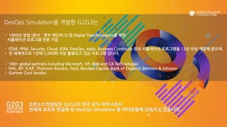 • 1999년 창업 (본사 : 영국 에딘버그) 한 Digital Transformation을 위한
시뮬레이션 프로그램 전문 기업
• ITSM, PPM, Security, Cloud, ESM, DevOps, Agile, Business Continuity 등의 시뮬레이션 프로그램을 12년 이상 개발해 왔으며,
• 전 세계적으로 1년에 5,000회 이상 활용되고 있는 프로그램 입니다.
• 180+ global partners including Microsoft, HP, IBM and CA Technologies
• DHL, BP, ICAP, Thomson Reuters, Ford, Barclays Capital, Bank of England, Johnson & Johnson
• Gartner Cool Vendor
DevOps Simulation을 개발한 G2G3는
오픈소스컨설팅은 G2G3의 한국 공식 파트너로서
전세계 최초로 한글화 된 DevOps Simulation 을 여러분들께 선보이고 있습니다.
 