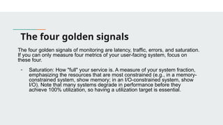 The four golden signals
The four golden signals of monitoring are latency, traffic, errors, and saturation.
If you can only measure four metrics of your user-facing system, focus on
these four.
- Saturation: How "full" your service is. A measure of your system fraction,
emphasizing the resources that are most constrained (e.g., in a memory-
constrained system, show memory; in an I/O-constrained system, show
I/O). Note that many systems degrade in performance before they
achieve 100% utilization, so having a utilization target is essential.
 