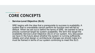 CORE CONCEPTS
- Service-Level Objective (SLO):
SRE begins with the idea that a prerequisite to success is availability. A
system that is unavailable cannot perform its function and will fail by
default. When we set out to define the terms of SRE, we wanted to set a
precise numerical target for system availability. We term this target the
availability Service-Level Objective (SLO) of our system. Any discussion
we have in the future about whether the system is running sufficiently
reliably and what design or architectural changes we should make to it
must be framed in terms of our system continuing to meet this SLO.
 