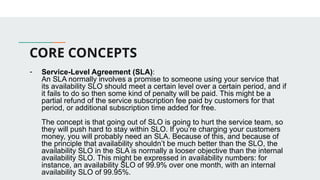 CORE CONCEPTS
- Service-Level Agreement (SLA):
An SLA normally involves a promise to someone using your service that
its availability SLO should meet a certain level over a certain period, and if
it fails to do so then some kind of penalty will be paid. This might be a
partial refund of the service subscription fee paid by customers for that
period, or additional subscription time added for free.
The concept is that going out of SLO is going to hurt the service team, so
they will push hard to stay within SLO. If you’re charging your customers
money, you will probably need an SLA. Because of this, and because of
the principle that availability shouldn’t be much better than the SLO, the
availability SLO in the SLA is normally a looser objective than the internal
availability SLO. This might be expressed in availability numbers: for
instance, an availability SLO of 99.9% over one month, with an internal
availability SLO of 99.95%.
 