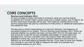 CORE CONCEPTS
- Service-Level Indicator (SLI):
An SLA normally involves a promise to someone using your service that its
availability SLO should meet a certain level over a certain period, and if it fails to do
so then some kind of penalty will be paid. This might be a partial refund of the
service subscription fee paid by customers for that period, or additional subscription
time added for free.
We also have a direct measurement of a service’s behavior: the frequency of
successful probes of our system. This is a Service-Level Indicator (SLI). When we
evaluate whether our system has been running within SLO for the past week, we
look at the SLI to get the service availability percentage. If it goes below the
specified SLO, we have a problem and may need to make the system more
available in some way, such as running a second instance of the service in a
different city and load-balancing between the two. If you want to know how reliable
your service is, you must be able to measure the rates of successful and
unsuccessful queries as your SLIs.
 
