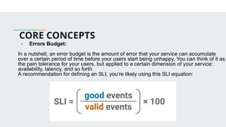 CORE CONCEPTS
- Errors Budget:
In a nutshell, an error budget is the amount of error that your service can accumulate
over a certain period of time before your users start being unhappy. You can think of it as
the pain tolerance for your users, but applied to a certain dimension of your service:
availability, latency, and so forth.
A recommendation for defining an SLI, you’re likely using this SLI equation:
 
