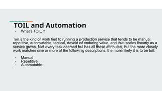 TOIL and Automation
- What’s TOIL ?
Toil is the kind of work tied to running a production service that tends to be manual,
repetitive, automatable, tactical, devoid of enduring value, and that scales linearly as a
service grows. Not every task deemed toil has all these attributes, but the more closely
work matches one or more of the following descriptions, the more likely it is to be toil:
- Manual
- Repetitive
- Automatable
 