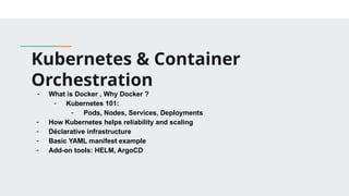 Kubernetes & Container
Orchestration
- What is Docker , Why Docker ?
- Kubernetes 101:
- Pods, Nodes, Services, Deployments
- How Kubernetes helps reliability and scaling
- Déclarative infrastructure
- Basic YAML manifest example
- Add-on tools: HELM, ArgoCD
 