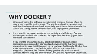 WHY DOCKER ?
- When optimizing the software development process: Docker offers its
user a reproducible environment. The whole application development
workflow has been streamlined, especially since its containers handle the
bulk of the configuration, development, and deployment processes.
- If you want to increase developer productivity and efficiency: Docker
enables you to distribute code and its dependencies among your team
members consistently.
- If you want to encourage CI/CD practices: Docker containerized
applications are created in standardized environments that have been
streamlined to save build time and run anywhere. Additionally, Docker has
a tool ecosystem and can be integrated with source control and
integration platforms like GitHub to help you handle environmental
conflicts. Hence, they are excellent for DevOps and Agile work processes.
 