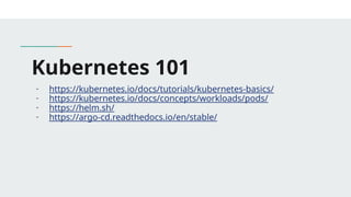 Kubernetes 101
- https://kubernetes.io/docs/tutorials/kubernetes-basics/
- https://kubernetes.io/docs/concepts/workloads/pods/
- https://helm.sh/
- https://argo-cd.readthedocs.io/en/stable/
 