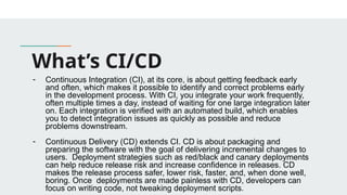 What’s CI/CD
- Continuous Integration (CI), at its core, is about getting feedback early
and often, which makes it possible to identify and correct problems early
in the development process. With CI, you integrate your work frequently,
often multiple times a day, instead of waiting for one large integration later
on. Each integration is verified with an automated build, which enables
you to detect integration issues as quickly as possible and reduce
problems downstream.
- Continuous Delivery (CD) extends CI. CD is about packaging and
preparing the software with the goal of delivering incremental changes to
users. Deployment strategies such as red/black and canary deployments
can help reduce release risk and increase confidence in releases. CD
makes the release process safer, lower risk, faster, and, when done well,
boring. Once deployments are made painless with CD, developers can
focus on writing code, not tweaking deployment scripts.
 