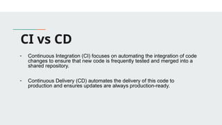 CI vs CD
- Continuous Integration (CI) focuses on automating the integration of code
changes to ensure that new code is frequently tested and merged into a
shared repository.
- Continuous Delivery (CD) automates the delivery of this code to
production and ensures updates are always production-ready.
 