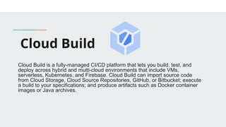 Cloud Build
Cloud Build is a fully-managed CI/CD platform that lets you build, test, and
deploy across hybrid and multi-cloud environments that include VMs,
serverless, Kubernetes, and Firebase. Cloud Build can import source code
from Cloud Storage, Cloud Source Repositories, GitHub, or Bitbucket; execute
a build to your specifications; and produce artifacts such as Docker container
images or Java archives.
 