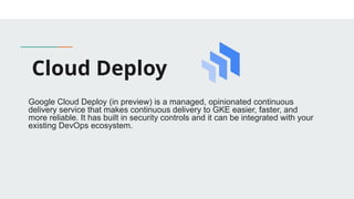 Cloud Deploy
​
​
Google Cloud Deploy (in preview) is a managed, opinionated continuous
delivery service that makes continuous delivery to GKE easier, faster, and
more reliable. It has built in security controls and it can be integrated with your
existing DevOps ecosystem.
 