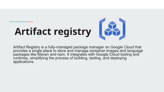 Artifact registry
Artifact Registry is a fully-managed package manager on Google Cloud that
provides a single place to store and manage container images and language
packages like Maven and npm. It integrates with Google Cloud tooling and
runtimes, simplifying the process of building, testing, and deploying
applications.
 