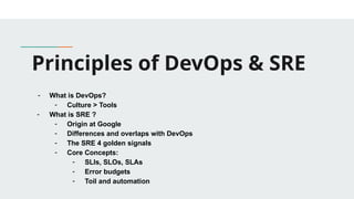 Principles of DevOps & SRE
- What is DevOps?
- Culture > Tools
- What is SRE ?
- Origin at Google
- Differences and overlaps with DevOps
- The SRE 4 golden signals
- Core Concepts:
- SLIs, SLOs, SLAs
- Error budgets
- Toil and automation
 