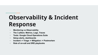 Observability & Incident
Response
- Monitoring vs Observability
- The 3 pillars: Metrics, Logs, Traces
- Tools: Google Cloud Operations Suite
- Setup alerts, dashboards
- Incident -> Triage -> Mitigation -> Postmortem
- Role of on-call and SRE playbooks
 