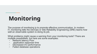 Monitoring
The purpose of monitoring is to promote effective communication. In modern
IT, monitoring tells the DevOps or Site Reliability Engineering (SRE) teams how
well an observable system is doing its job.
What problems might cause a warning from your monitoring tools? There are
multiple possibilities, but here are some examples:
- Network latency Poor
- application response time
- Decreased I/O performance
- Failed database operations
 