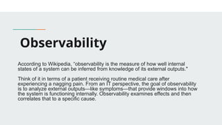 Observability
According to Wikipedia, “observability is the measure of how well internal
states of a system can be inferred from knowledge of its external outputs."
Think of it in terms of a patient receiving routine medical care after
experiencing a nagging pain. From an IT perspective, the goal of observability
is to analyze external outputs—like symptoms—that provide windows into how
the system is functioning internally. Observability examines effects and then
correlates that to a specific cause.
 