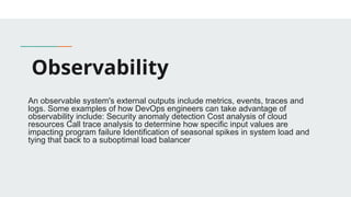 Observability
An observable system's external outputs include metrics, events, traces and
logs. Some examples of how DevOps engineers can take advantage of
observability include: Security anomaly detection Cost analysis of cloud
resources Call trace analysis to determine how specific input values are
impacting program failure Identification of seasonal spikes in system load and
tying that back to a suboptimal load balancer
 