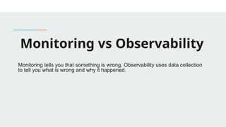 Monitoring vs Observability
Monitoring tells you that something is wrong. Observability uses data collection
to tell you what is wrong and why it happened.
 