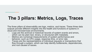 The 3 pillars: Metrics, Logs, Traces
The three pillars of observability are logs, metrics, and traces. These three data
outputs provide different insights into the health and functions of systems in
cloud and microservices environments.
- Logs are the archival or historical records of system events and errors,
which can be plain text, binary, or structured with metadata.
- Metrics are numerical measurements of system performance and
behavior, such as CPU usage, response time, or error rate.
- Traces are the representations of individual requests or transactions that
flow through a system, which can help identify bottlenecks, dependencies,
and root causes of issues.
 
