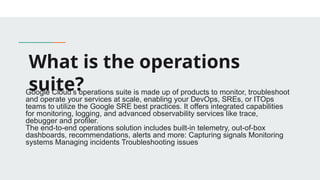 What is the operations
suite?
Google Cloud’s operations suite is made up of products to monitor, troubleshoot
and operate your services at scale, enabling your DevOps, SREs, or ITOps
teams to utilize the Google SRE best practices. It offers integrated capabilities
for monitoring, logging, and advanced observability services like trace,
debugger and profiler.
The end-to-end operations solution includes built-in telemetry, out-of-box
dashboards, recommendations, alerts and more: Capturing signals Monitoring
systems Managing incidents Troubleshooting issues
 