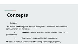 Concepts
- Incident:
This is when something goes wrong in your system — a service is down, latency is
spiking, or errors are increasing.
• Examples: Website returns 500 errors, database crash, CI/CD
pipeline failure.
• Goal: Detect it fast (via alerts, logs, dashboards).
🛠 Tools: Prometheus, Grafana, Cloud Monitoring, Alertmanager, PagerDuty.
 