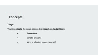 Concepts
Triage
You investigate the issue, assess the impact, and prioritize it.
• Questions:
• What’s broken?
• Who is affected (users, teams)?
 