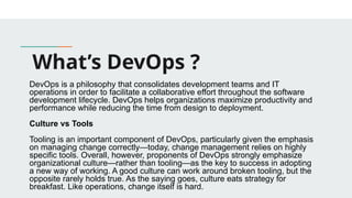 What’s DevOps ?
DevOps is a philosophy that consolidates development teams and IT
operations in order to facilitate a collaborative effort throughout the software
development lifecycle. DevOps helps organizations maximize productivity and
performance while reducing the time from design to deployment.
Culture vs Tools
Tooling is an important component of DevOps, particularly given the emphasis
on managing change correctly—today, change management relies on highly
specific tools. Overall, however, proponents of DevOps strongly emphasize
organizational culture—rather than tooling—as the key to success in adopting
a new way of working. A good culture can work around broken tooling, but the
opposite rarely holds true. As the saying goes, culture eats strategy for
breakfast. Like operations, change itself is hard.
 
