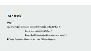 Concepts
Triage
You investigate the issue, assess the impact, and prioritize it.
• Can it cause cascading failures?
• Goal: Quickly understand the scope and severity.
🛠 Tools: Runbooks, Dashboards, Logs, SLO dashboards.
 