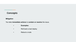 Concepts
Mitigation
You take immediate actions to contain or resolve the issue.
• Examples:
• Roll back a bad deploy
• Reboot a node
 