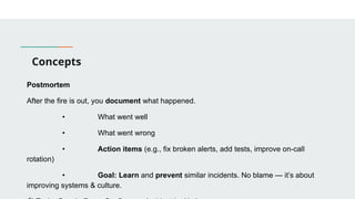Concepts
Postmortem
After the fire is out, you document what happened.
• What went well
• What went wrong
• Action items (e.g., fix broken alerts, add tests, improve on-call
rotation)
• Goal: Learn and prevent similar incidents. No blame — it’s about
improving systems & culture.
 