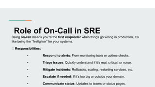 Role of On-Call in SRE
Being on-call means you’re the first responder when things go wrong in production. It’s
like being the “firefighter” for your systems.
✅ Responsibilities:
• Respond to alerts: From monitoring tools or uptime checks.
• Triage issues: Quickly understand if it’s real, critical, or noise.
• Mitigate incidents: Rollbacks, scaling, restarting services, etc.
• Escalate if needed: If it’s too big or outside your domain.
• Communicate status: Updates to teams or status pages.
 