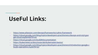 UseFul Links:
- https://www.atlassian.com/devops/frameworks/calms-framework
- https://cloud.google.com/blog/topics/developers-practitioners/devops-and-cicd-goo
gle-cloud-explained?hl=en
- https://cloud.google.com/build#documentation
- https://kubernetes.io/docs/tutorials/kubernetes-basics/
- https://cloud.google.com/blog/topics/developers-practitioners/introduction-google-c
louds-operations-suite?hl=en
 