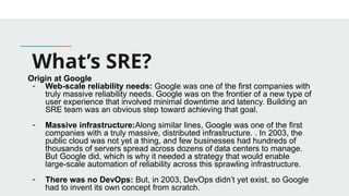 What’s SRE?
Origin at Google
- Web-scale reliability needs: Google was one of the first companies with
truly massive reliability needs. Google was on the frontier of a new type of
user experience that involved minimal downtime and latency. Building an
SRE team was an obvious step toward achieving that goal.
- Massive infrastructure:Along similar lines, Google was one of the first
companies with a truly massive, distributed infrastructure. . In 2003, the
public cloud was not yet a thing, and few businesses had hundreds of
thousands of servers spread across dozens of data centers to manage.
But Google did, which is why it needed a strategy that would enable
large-scale automation of reliability across this sprawling infrastructure.
- There was no DevOps: But, in 2003, DevOps didn’t yet exist, so Google
had to invent its own concept from scratch.
 