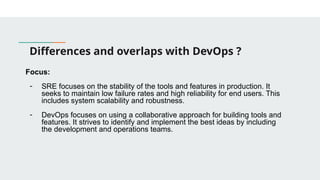 Differences and overlaps with DevOps ?
Focus:
- SRE focuses on the stability of the tools and features in production. It
seeks to maintain low failure rates and high reliability for end users. This
includes system scalability and robustness.
- DevOps focuses on using a collaborative approach for building tools and
features. It strives to identify and implement the best ideas by including
the development and operations teams.
 